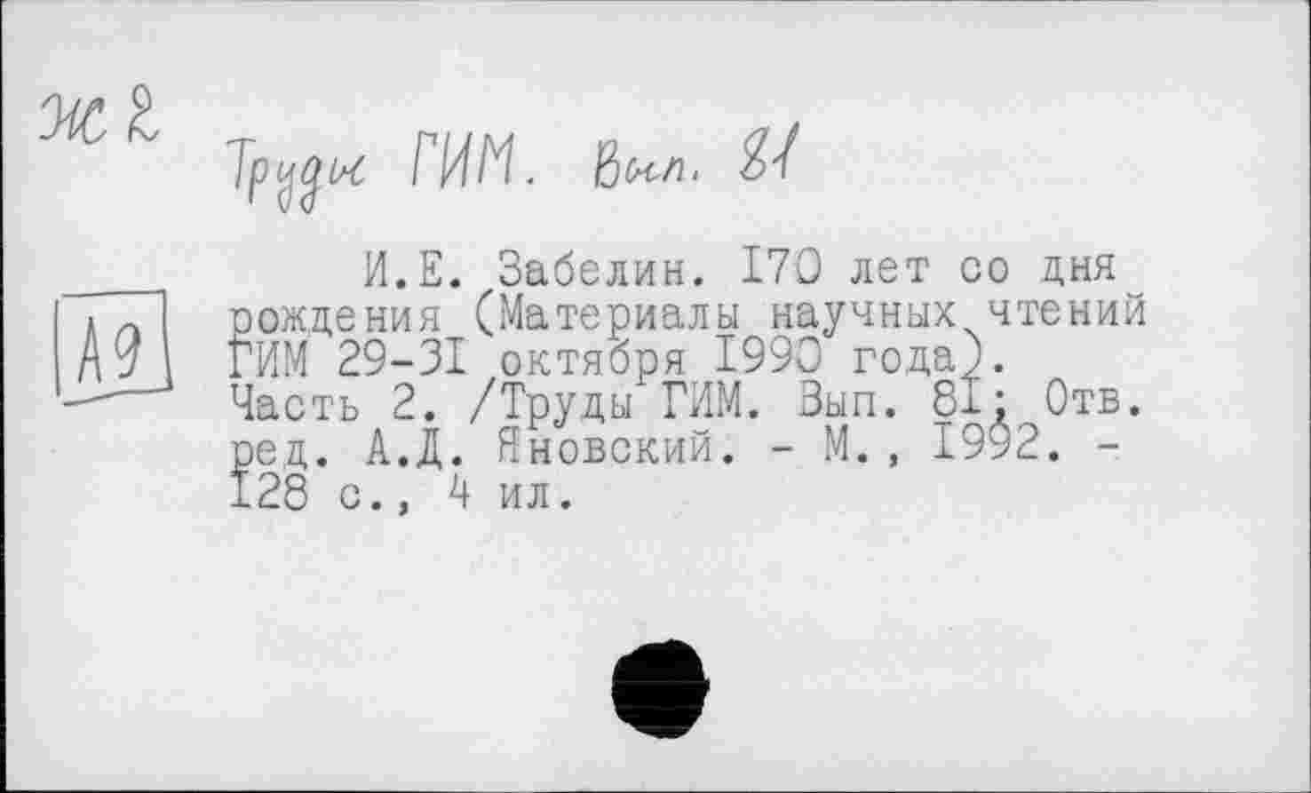 ﻿ЖІ

Tp^w РИМ. ßtcfi. H
И.Е. Забелин. 170 лет со дня рождения (Материалы научных чтений РИМ 29-31 октября 1990 года). Часть 2. /Труды РИМ. Вып. 81; Отв. ред. А.Д. Яновский. - М., 1992. -128 с., 4 ил.